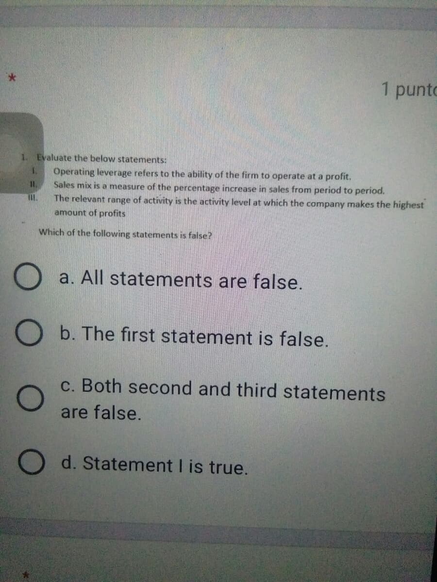 1 punto
1. Evaluate the below statements:
Operating leverage refers to the ability of the firm to operate at a profit.
Sales mix is a measure of the percentage increase in sales from period to period.
The relevant range of activity is the activity level at which the company makes the highest
amount of profits
Which of the following statements is false?
O a. All statements are false.
O b. The fırst statement is false.
c. Both second and third statements
are false.
O d. Statement I is true.
