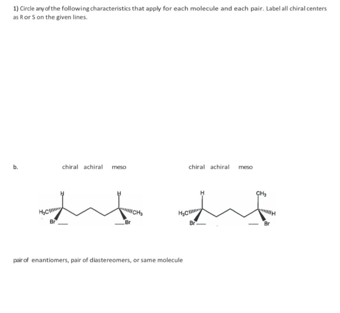 1) Circle any of the following characteristics that apply for each molecule and each pair. Label all chiral centers
as R or S on the given lines.
b.
H₂C
Br
chiral achiral meso
Br
CH3
H₂C
pair of enantiomers, pair of diastereomers, or same molecule
chiral achiral
Br
meso
CH3
Br