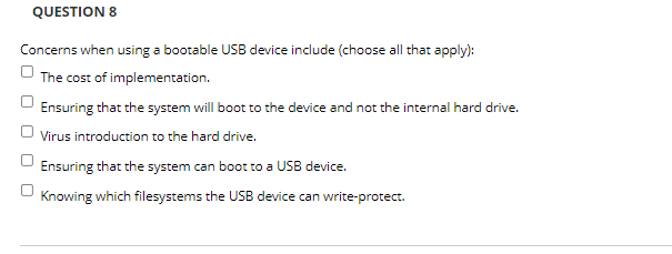 QUESTION 8
Concerns when using a bootable USB device include (choose all that apply):
The cost of implementation.
Ensuring that the system will boot to the device and not the internal hard drive.
Virus introduction to the hard drive.
Ensuring that the system can boot to a USB device.
Knowing which filesystems the USB device can write-protect.
