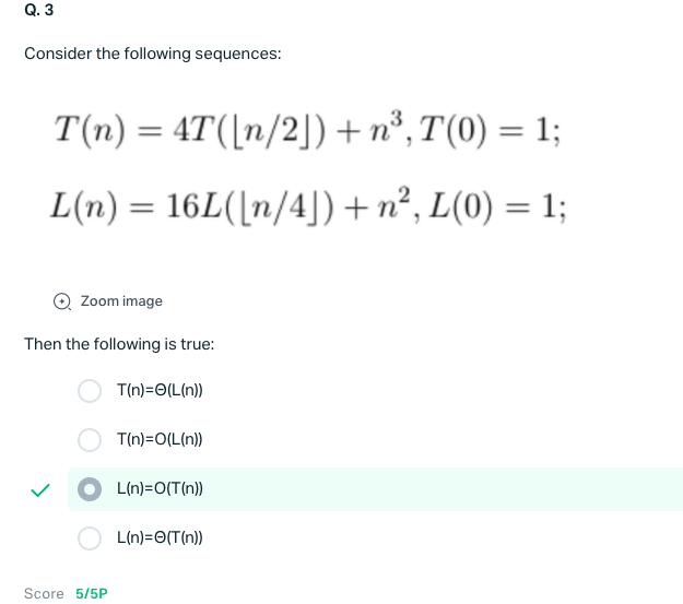 Q. 3
Consider the following sequences:
T(n) = 4T([n/2]) + n°, T(0) = 1;
L(n) = 16L([n/4]) + n², L(0) = 1;
Zoom image
Then the following is true:
T(n)=O(L(n))
T(n)=O(L(n))
L(n)=O(T(n))
L(n)=O(T(n))
Score 5/5P
