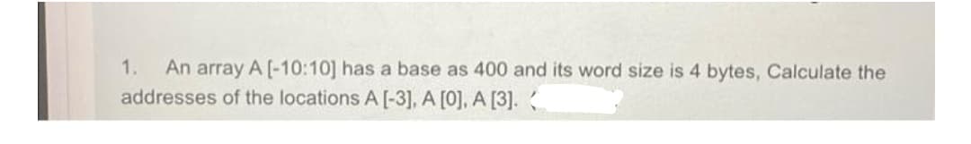 An array A [-10:10] has a base as 400 and its word size is 4 bytes, Calculate the
addresses of the locations A [-3], A [0], A [3].
1.
