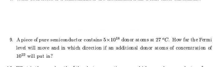 9. A piece of pure semicon duct or contains 5x 1018 don or at om s at 27 °C. How far the Fermi
level will move and in which direction if an addition al don or at oms of concentration of
1022 will put in?
