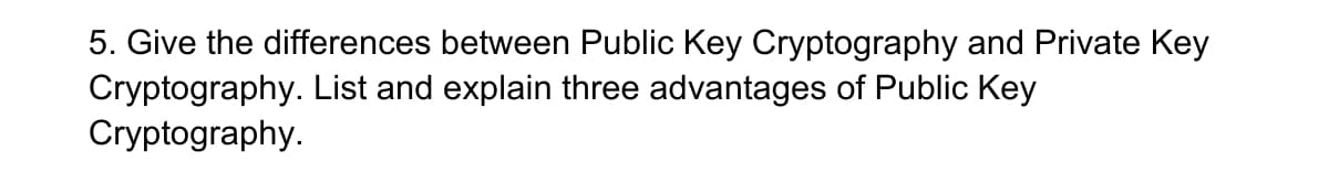 5. Give the differences between Public Key Cryptography and Private Key
Cryptography. List and explain three advantages of Public Key
Cryptography.
