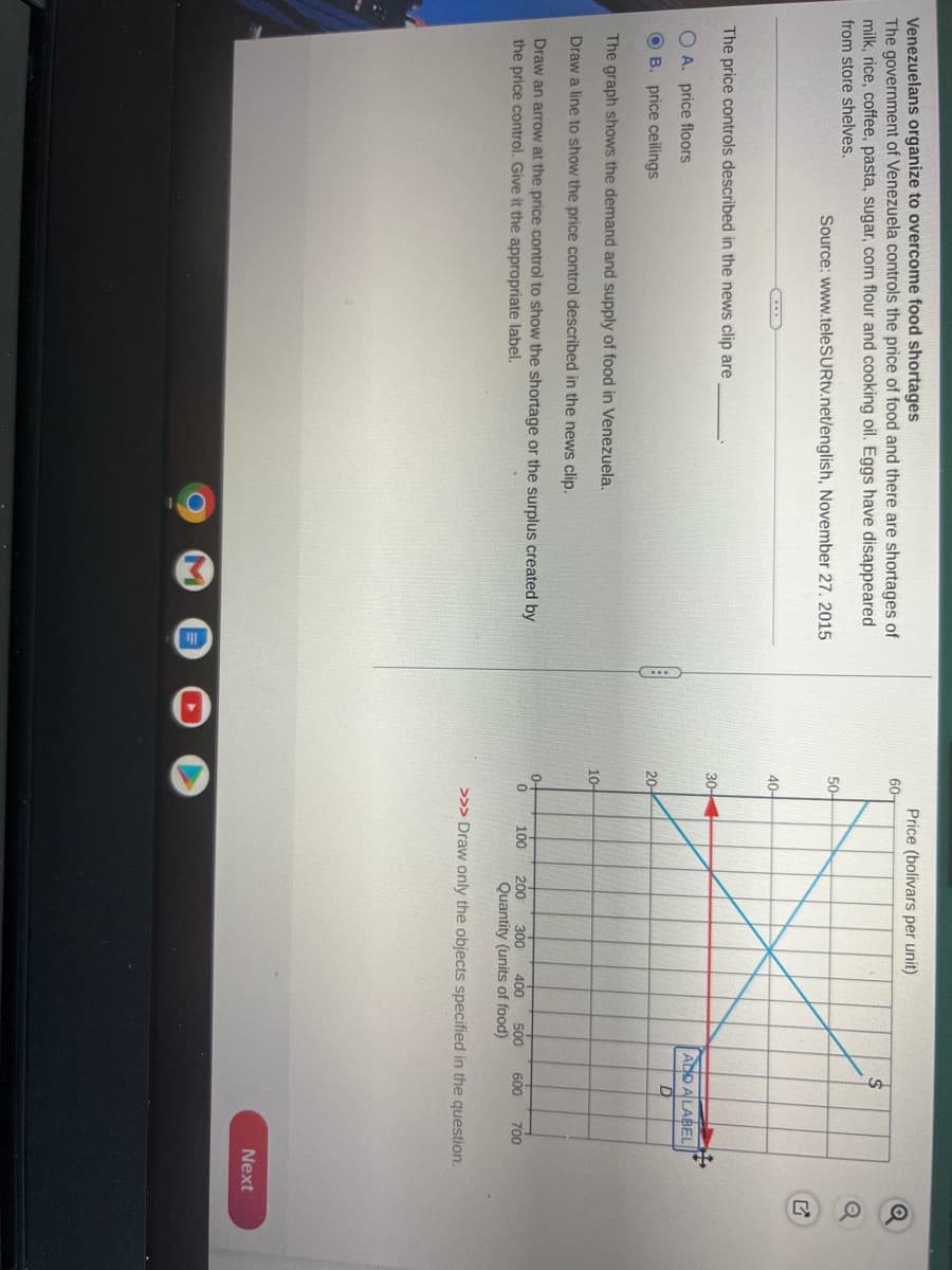 Venezuelans organize to overcome food shortages
The government of Venezuela controls the price of food and there are shortages of
milk, rice, coffee, pasta, sugar, corn flour and cooking oil. Eggs have disappeared
from store shelves.
Source: www.teleSURtv.net/english, November 27, 2015
The price controls described in the news clip are
A. price floors
OB. price ceilings
The graph shows the demand and supply of food in Venezuela.
Draw a line to show the price control described in the news clip.
Draw an arrow at the price control to show the shortage or the surplus created by
the price control. Give it the appropriate label.
60-
50-
40-
30-
20-
10-
0-
to
0
Price (bolivars per unit)
100 200 300 400
ADD A LABEL
D
500 600 700
Quantity (units of food)
>>> Draw only the objects specified in the question.
Next
Q