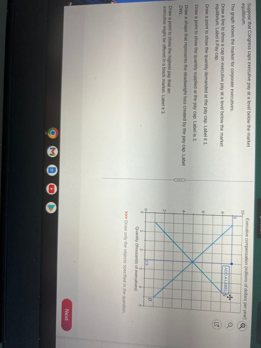 Suppose that Congress caps executive pay at a level below the market
equilibrium.
The graph shows the market for corporate executives.
Draw a line to show a cap on executive pay at a level below the market
equilibrium. Label it Pay cap.
Draw a point to show the quantity demanded at the pay cap. Label it 1.
Draw a point to show the quantity supplied at the pay cap. Label is 2.
Draw a shape that represents the deadweight loss created by the pay cap. Label
DWL.
Draw a point to show the highest pay that an
executive might be offered in a black market. Label it 3.
M
10-
8-
6
2-
0
Executive compensation (millions of dollars per year)
9
$2.5
ADD A LABEL
ܝܛ
#
D
Quantity (thousands of executives)
>>> Draw only the objects specified in the question.
Next
SOU