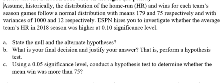 Assume, historically, the distribution of the home-run (HR) and wins for each team's
season games follow a normal distribution with means 179 and 75 respectively and with
variances of 1000 and 12 respectively. ESPN hires you to investigate whether the average
team's HR in 2018 season was higher at 0.10 significance level.
a. State the null and the alternate hypotheses?
b. What is your final decision and justify your answer? That is, perform a hypothesis
test.
c. Using a 0.05 significance level, conduct a hypothesis test to determine whether the
mean win was more than 75?