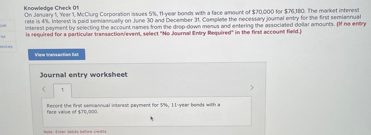 bok
int
Knowledge Check 01
On January 1, Year 1, McClurg Corporation issues 5%, 11-year bonds with a face amount of $70,000 for $76,180. The market interest
rate is 4%. Interest is paid semiannually on June 30 and December 31. Complete the necessary journal entry for the first semiannual
interest payment by selecting the account names from the drop-down menus and entering the associated dollar amounts. (If no entry
is required for a particular transaction/event, select "No Journal Entry Required" in the first account field.)
rences
View transaction list
Journal entry worksheet
< 1
Record the first semiannual interest payment for 5%, 11-year bonds with a
face value of $70,000.
Note: Enter debits before credits.