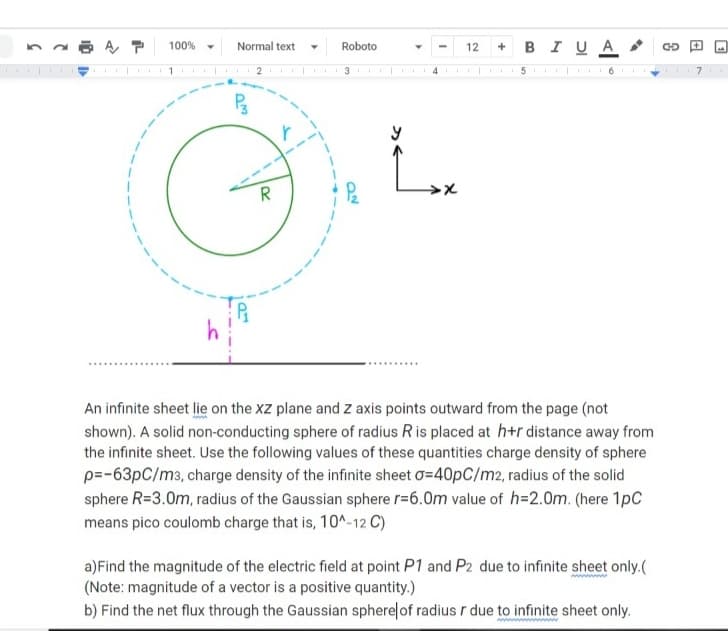 BI UA
100%
Normal text
Roboto
12
CD
R
An infinite sheet lie on the XZ plane and z axis points outward from the page (not
shown). A solid non-conducting sphere of radius Ris placed at h+r distance away from
the infinite sheet. Use the following values of these quantities charge density of sphere
p=-63pC/m3, charge density of the infinite sheet o=40pC/m2, radius of the solid
sphere R=3.0m, radius of the Gaussian sphere r=6.0m value of h=2.0m. (here 1pC
means pico coulomb charge that is, 10^-12 C)
a)Find the magnitude of the electric field at point P1 and P2 due to infinite sheet only.(
(Note: magnitude of a vector is a positive quantity.)
b) Find the net flux through the Gaussian sphere of radius r due to infinite sheet only.
+
