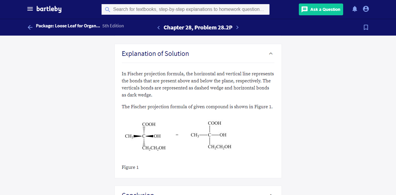 = bartleby
Q Search for textbooks, step-by-step explanations to homework question.
E Ask a Question
+ Package: Loose Leaf for Organ... 5th Edition
< Chapter 28, Problem 28.2P >
Explanation of Solution
In Fischer projection formula, the horizontal and vertical line represents
the bonds that are present above and below the plane, respectively. The
verticals bonds are represented as dashed wedge and horizontal bonds
as dark wedge.
The Fischer projection formula of given compound is shown in Figure 1.
COOH
COOH
CH3
CH3
С—ОН
Сн-CH,ОН
CH,CH2OH
Figure 1
Conclucion
