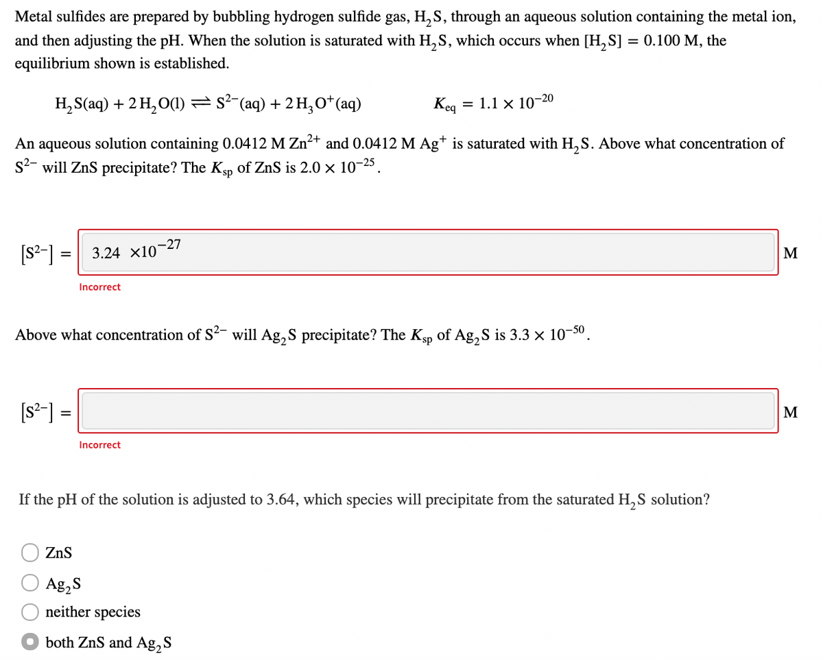 Metal sulfides are prepared by bubbling hydrogen sulfide gas, H, S, through an aqueous solution containing the metal ion,
and then adjusting the pH. When the solution is saturated with H, S, which occurs when [H, S] = 0.100 M, the
equilibrium shown is established.
H, S(aq) + 2 H, O(1) = s²-(aq) + 2 H,0*(aq)
Keg
= 1.1 x 10-20
An aqueous solution containing 0.0412 M Zn²+ and 0.0412 M Ag+ is saturated with H, S. Above what concentration of
s2- will ZnS precipitate? The Ksp of ZnS is 2.0 x 10-25.
[s²-] =
3.24 x10-27
M
Incorrect
Above what concentration of S²- will Ag, S precipitate? The Ksp of Ag, S is 3.3 × 10-30.
[s*-] =
M
%3D
Incorrect
If the pH of the solution is adjusted to 3.64, which species will precipitate from the saturated H, S solution?
ZnS
Ag,S
neither species
O both ZnS and Ag, S

