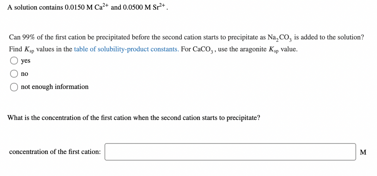 A solution contains 0.0150 M Ca²+ and 0.0500 M Sr2+.
Can 99% of the first cation be precipitated before the second cation starts to precipitate as Na, CO, is added to the solution?
Find Ksp values in the table of solubility-product constants. For CaCO,, use the aragonite Kp value.
yes
no
not enough information
What is the concentration of the first cation when the second cation starts to precipitate?
concentration of the first cation:
M
