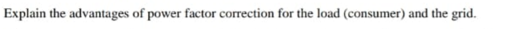 Explain the advantages of power factor correction for the load (consumer) and the grid.
