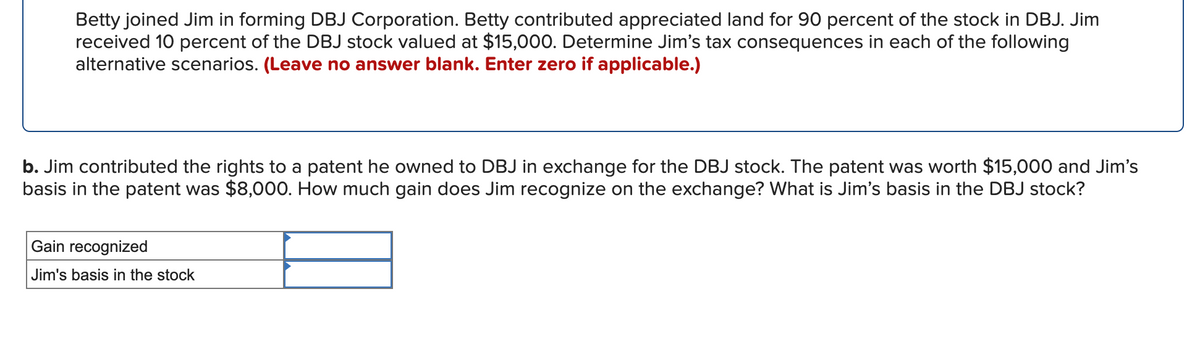 Betty joined Jim in forming DBJ Corporation. Betty contributed appreciated land for 90 percent of the stock in DBJ. Jim
received 10 percent of the DBJ stock valued at $15,000. Determine Jim's tax consequences in each of the following
alternative scenarios. (Leave no answer blank. Enter zero if applicable.)
b. Jim contributed the rights to a patent he owned to DBJ in exchange for the DBJ stock. The patent was worth $15,000 and Jim's
basis in the patent was $8,000. How much gain does Jim recognize on the exchange? What is Jim's basis in the DBJ stock?
Gain recognized
Jim's basis in the stock
