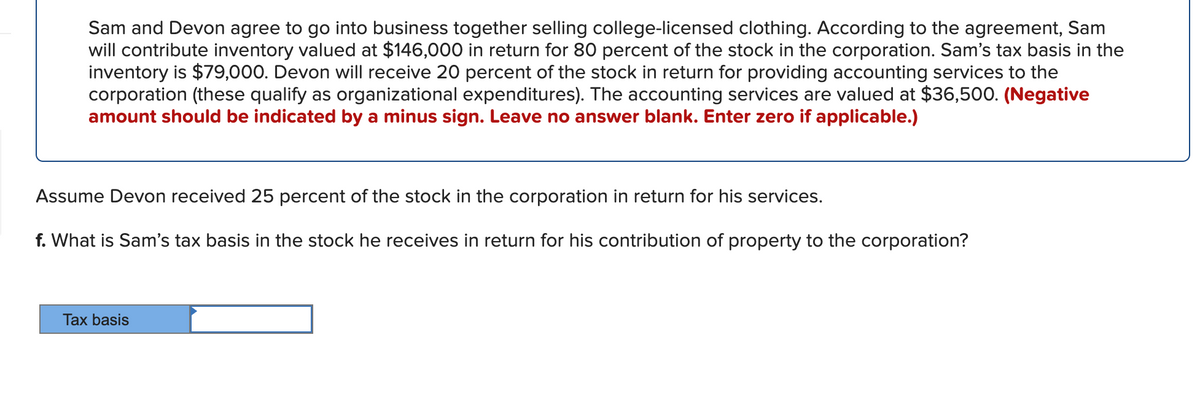 Sam and Devon agree to go into business together selling college-licensed clothing. According to the agreement, Sam
will contribute inventory valued at $146,000 in return for 80 percent of the stock in the corporation. Sam's tax basis in the
inventory is $79,000. Devon will receive 20 percent of the stock in return for providing accounting services to the
corporation (these qualify as organizational expenditures). The accounting services are valued at $36,500. (Negative
amount should be indicated by a minus sign. Leave no answer blank. Enter zero if applicable.)
Assume Devon received 25 percent of the stock in the corporation in return for his services.
f. What is Sam's tax basis in the stock he receives in return for his contribution of property to the corporation?
Tax basis
