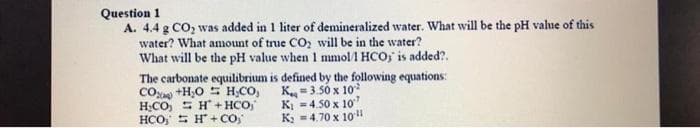 Question 1
A. 4.4 g CO, was added in 1 liter of demineralized water. What will be the pH value of this
water? What amount of true CO, will be in the water?
What will be the pH value when 1 mmol1 HCO, is added?.
The carbonate equilibrium is defined by the following equations:
CO +H;O S H;CO,
H;CO, = H+ HCO,
HCO, S H + CO"
K=3.50 x 10
KI =4.50 x 10
K; =4.70 x 10"
%3D
