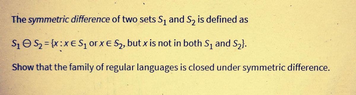 The symmetric difference of two sets S, and S, is defined as
S1O S2 = {x:xE Sz or xE S2, but x is not in both S, and S2}.
Show that the family of regular languages is closed under symmetric difference.
