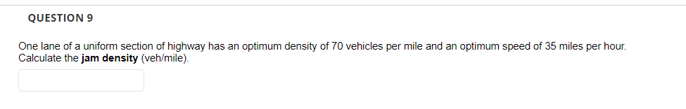 QUESTION 9
One lane of a uniform section of highway has an optimum density of 70 vehicles per mile and an optimum speed of 35 miles per hour.
Calculate the jam density (veh/mile).