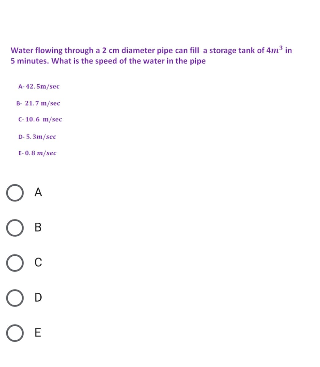 Water flowing through a 2 cm diameter pipe can fill a storage tank of 4m³ in
5 minutes. What is the speed of the water in the pipe
A- 42.5m/sec
B- 21.7 m/sec
C- 10. 6 m/sec
D- 5. 3m/sec
E- 0. 8 m/sec
A
O D
O E
