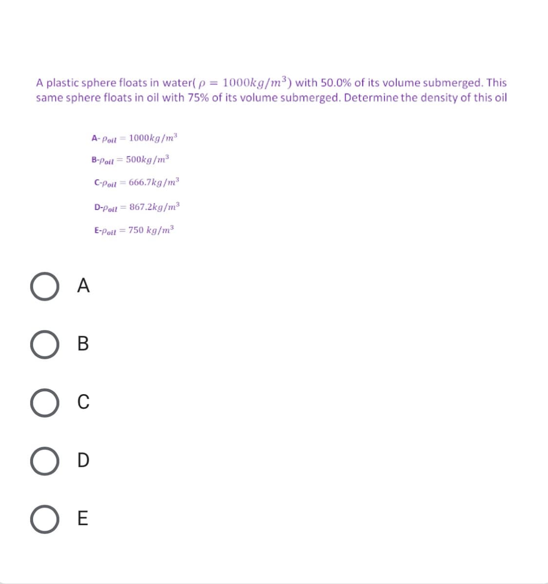 A plastic sphere floats in water( p = 1000kg/m³) with 50.0% of its volume submerged. This
same sphere floats in oil with 75% of its volume submerged. Determine the density of this oil
A-Poil = 1000kg/m³
B-Poil = 500kg/m3
C-Poil = 666.7kg/m3
D-Poil = 867.2kg/m3
E-Poil = 750 kg/m3
A
В
C
O D
E
