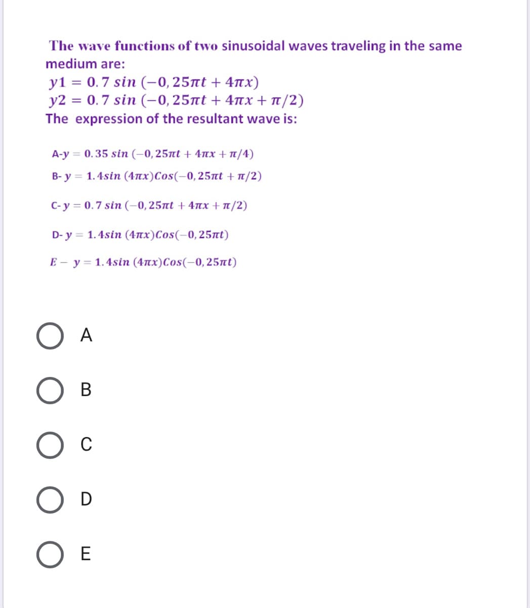 The wave functions of two sinusoidal waves traveling in the same
medium are:
y1 = 0.7 sin (-0, 25nt + 4nx)
y2 = 0.7 sin (-0, 25nt + 4nx + t/2)
The expression of the resultant wave is:
A-y = 0.35 sin (–0,25nt + 4nx + nt/4)
B- y = 1.4sin (4nx)Cos(-0, 25nt + t/2)
C-y 0.7 sin (-0, 25πι + 4πx + π/2)
D- y = 1.4sin (4nx)Cos(-0, 25nt)
E - y = 1.4sin (4nx)Cos(-0, 25nt)
A
В
D
O E
