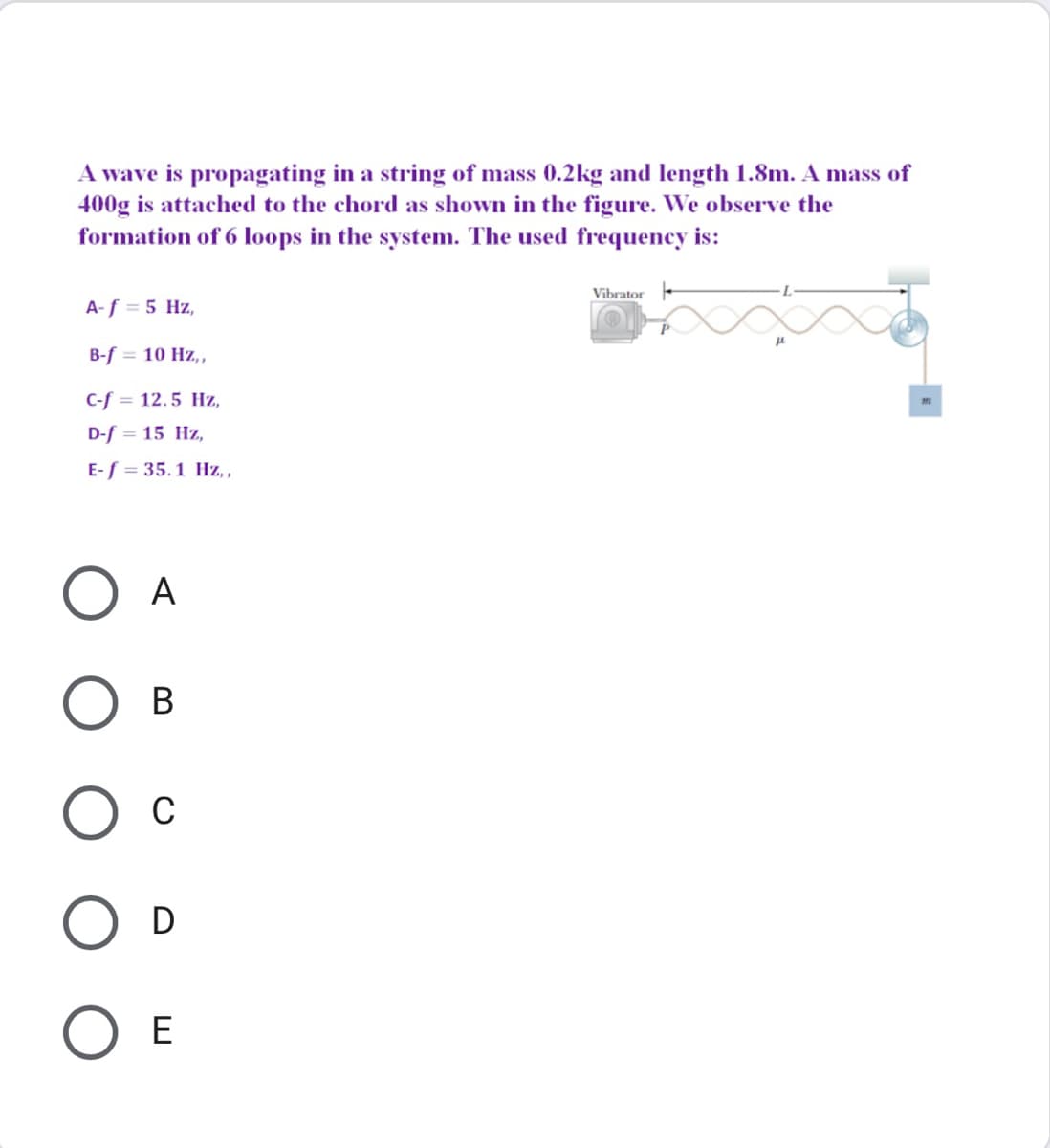 A wave is propagating in a string of mass 0.2kg and length 1.8m. A mass of
400g is attached to the chord as shown in the figure. We observe the
formation of 6 loops in the system. The used frequency is:
Vibrator -
A-f = 5 Hz,
B-f = 10 Hz,,
C-f = 12.5 Hz,
D-f = 15 Hz,
E-f = 35.1 Hz, ,
A
В
C
D
E
