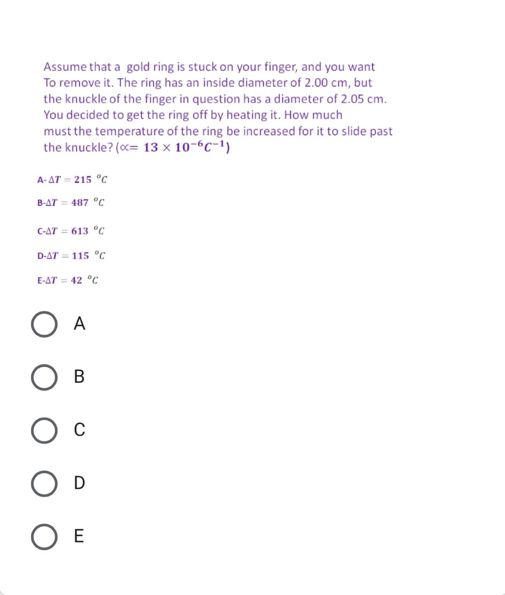 Assume that a gold ring is stuck on your finger, and you want
To remove it. The ring has an inside diameter of 2.00 cm, but
the knuckle of the finger in question has a diameter of 2.05 cm.
You decided to get the ring off by heating it. How much
must the temperature of the ring be increased for it to slide past
the knuckle? (c= 13 x 10-6C-1)
A- AT = 215 °C
B-AT = 487 °C
C-AT = 613 °C
D-AT = 115 °C
E-AT = 42 °C
A
В
Ос
O D
ОЕ
