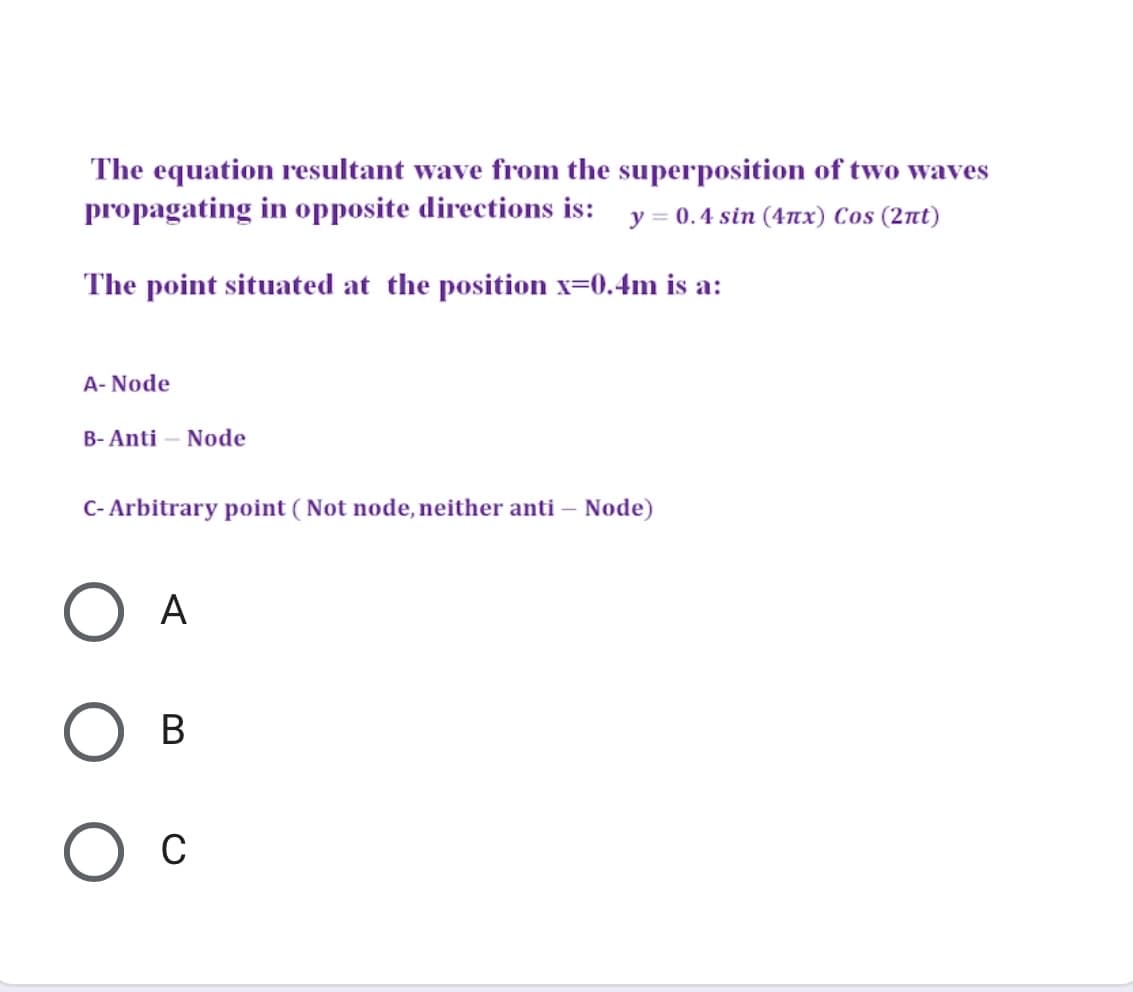 The equation resultant wave from the superposition of two waves
propagating in opposite directions is: y = 0.4 sin (4nx) Cos (2nt)
The point situated at the position x=0.4m is a:
A- Node
B- Anti – Node
C- Arbitrary point ( Not node, neither anti – Node)
А
В
C
