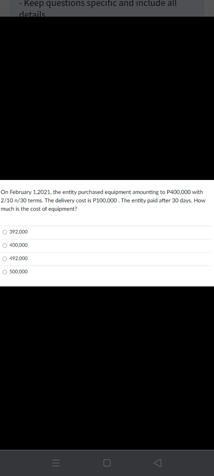 - Keep questions specific and include all
details.
On February 1,2021, the entity purchased equipment amounting to P400,000 with
2/10 n/30 terms. The delivery cost is P100,000 . The entity paid after 30 days. How
much is the cost of equipment?
O 392,000
O 400,000
O 492,000
O 500,000
