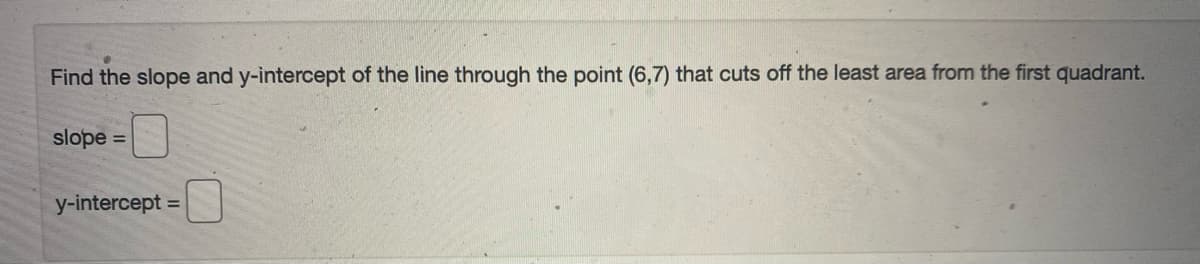 Find the slope and y-intercept of the line through the point (6,7) that cuts off the least area from the first quadrant.
slope =
y-intercept :
%3D

