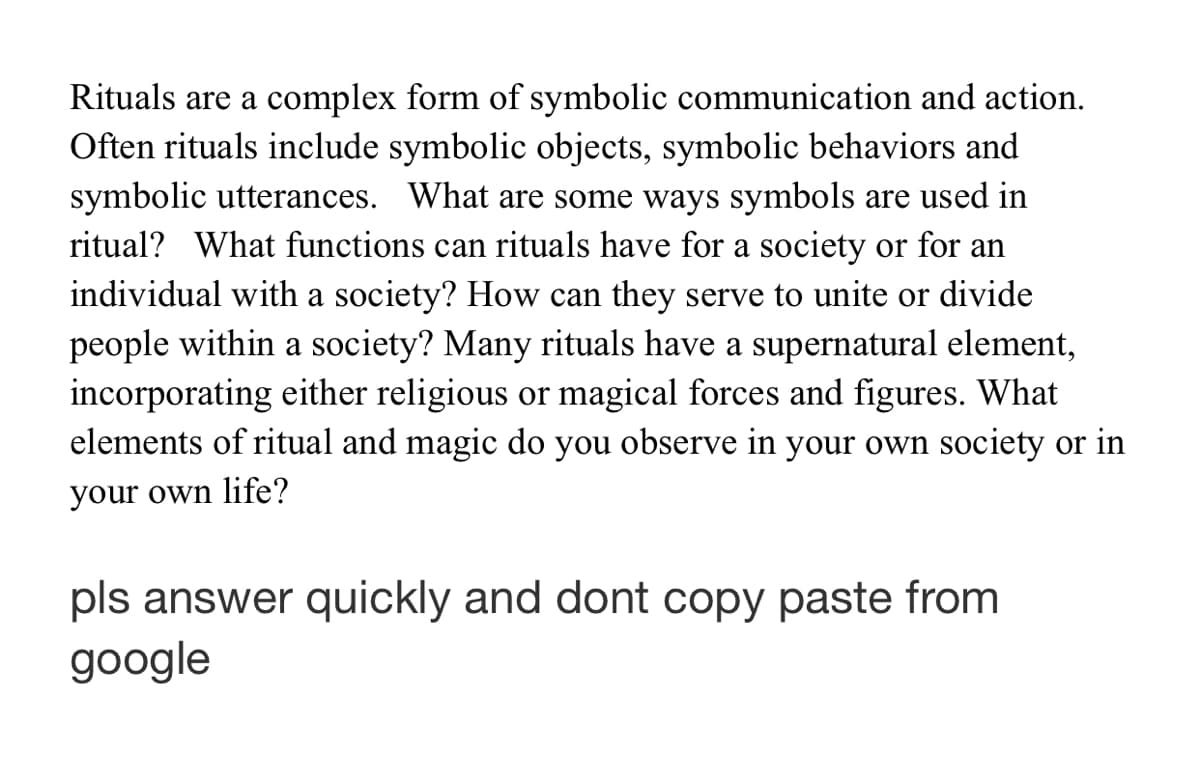 Rituals are a complex form of symbolic communication and action.
Often rituals include symbolic objects, symbolic behaviors and
symbolic utterances. What are some ways symbols are used in
ritual? What functions can rituals have for a society or for an
individual with a society? How can they serve to unite or divide
people within a society? Many rituals have a supernatural element,
incorporating either religious or magical forces and figures. What
elements of ritual and magic do you observe in your own society or in
your own life?
pls answer quickly and dont copy paste from
google