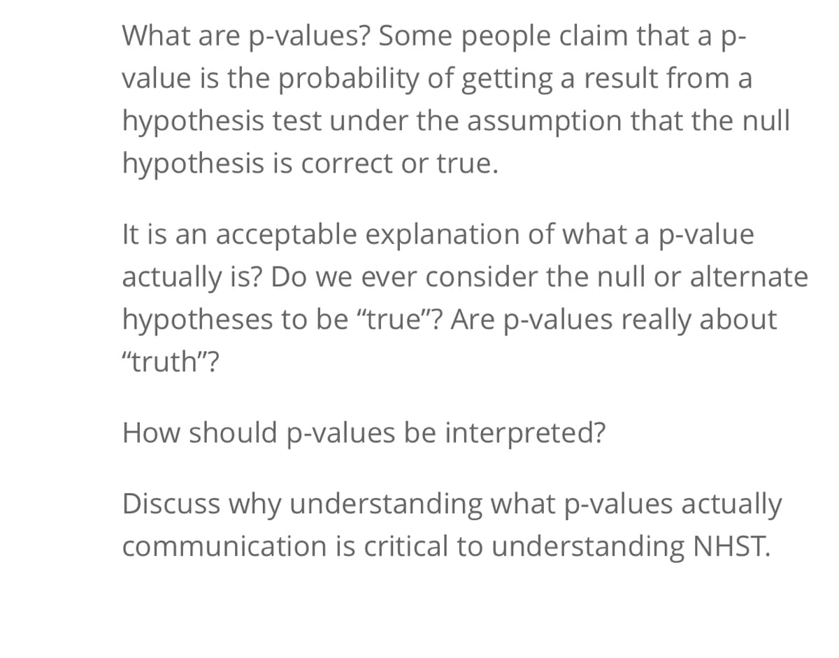 What are p-values? Some people claim that a p-
value is the probability of getting a result from a
hypothesis test under the assumption that the null
hypothesis is correct or true.
It is an acceptable explanation of what a p-value
actually is? Do we ever consider the null or alternate
hypotheses to be "true"? Are p-values really about
"truth"?
How should p-values be interpreted?
Discuss why understanding what p-values actually
communication is critical to understanding NHST.