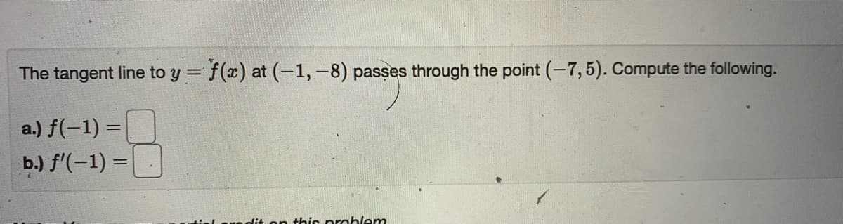 The tangent line to y = f(x) at (-1,-8) passes through the point (-7,5). Compute the following.
%3D
a.) f(-1) =
b.) f'(-1) =
dit on this problem
