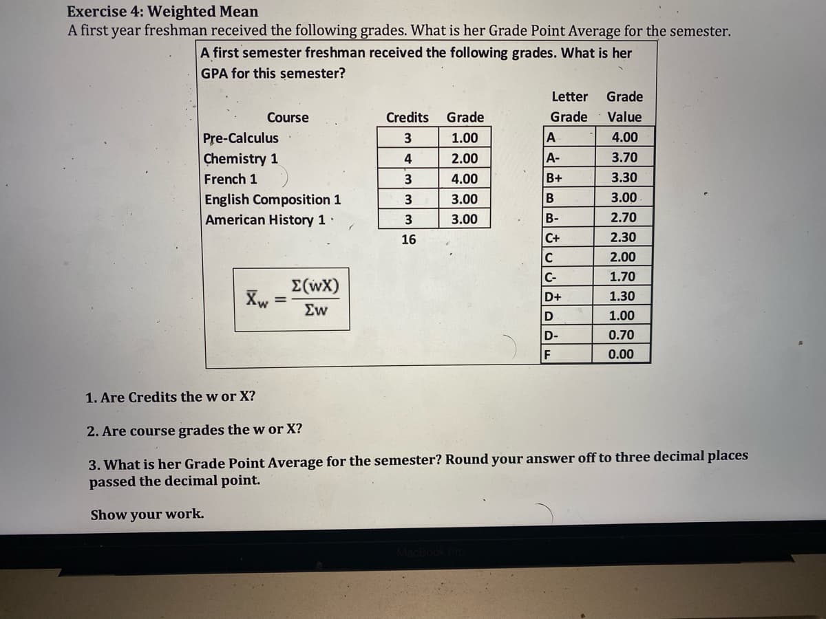 Exercise 4: Weighted Mean
A first year freshman received the following grades. What is her Grade Point Average for the semester.
A first semester freshman received the following grades. What is her
GPA for this semester?
Letter
Grade
Course
Credits
Grade
Grade
Value
Pre-Calculus
3
1.00
4.00
Chemistry 1
4
2.00
A-
3.70
French 1
4.00
B+
3.30
English Composition 1
3
3.00
B
3.00
American History 1·
3
3.00
B-
2.70
16
C+
2.30
C
2.00
C-
1.70
E(wX)
D+
1.30
Ew
D
1.00
D-
0.70
F
0.00
1. Are Credits the w or X?
2. Are course grades the w or X?
3. What is her Grade Point Average for the semester? Round your answer off to three decimal places
passed the decimal point.
Show your work.
