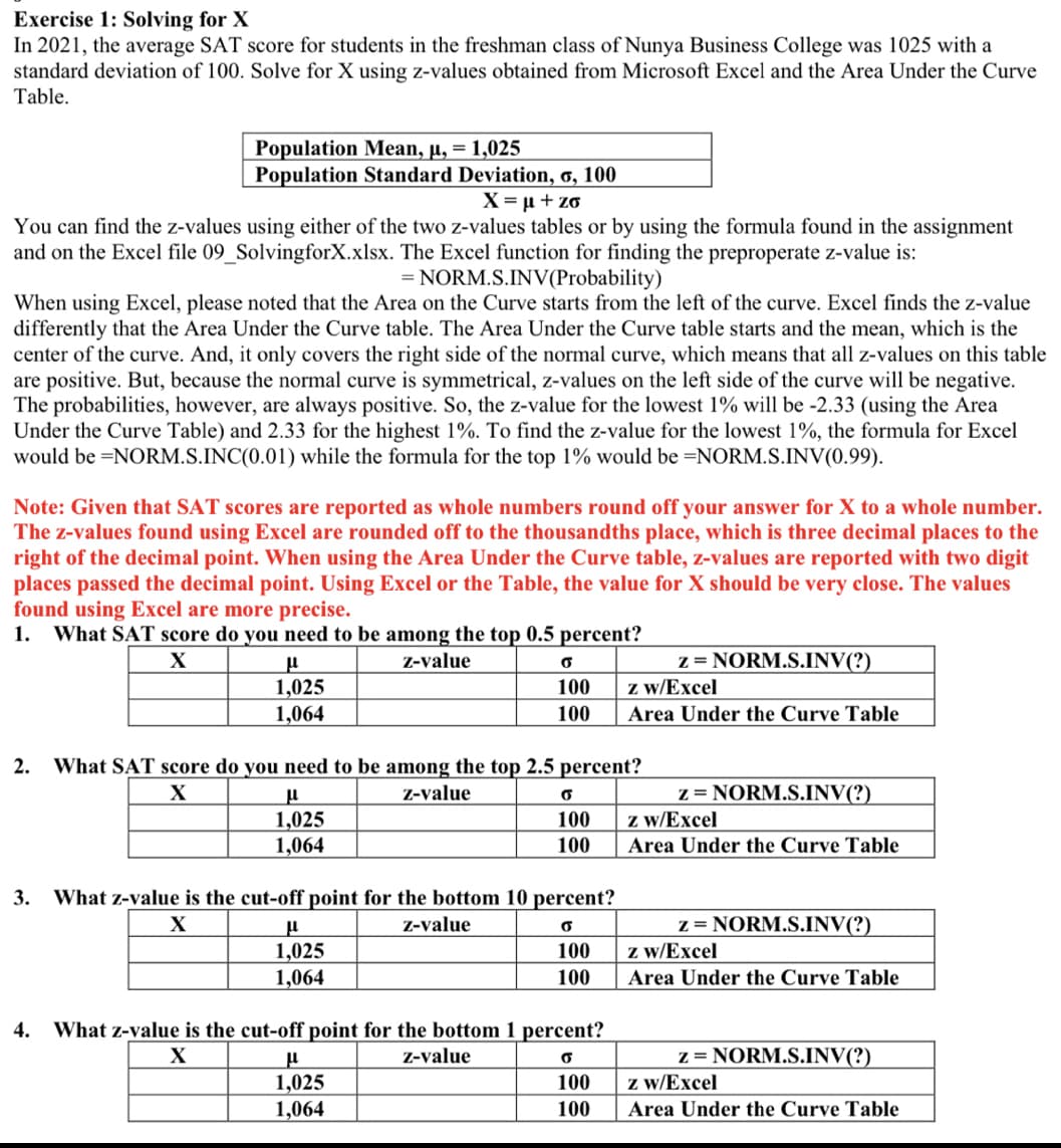 Exercise 1: Solving for X
In 2021, the average SAT score for students in the freshman class of Nunya Business College was 1025 with a
standard deviation of 100. Solve for X using z-values obtained from Microsoft Excel and the Area Under the Curve
Table.
Population Mean, µ, = 1,025
Population Standard Deviation, 6, 100
X = µ + zo
You can find the z-values using either of the two z-values tables or by using the formula found in the assignment
and on the Excel file 09_SolvingforX.xlsx. The Excel function for finding the preproperate z-value is:
= NORM.S.INV(Probability)
When using Excel, please noted that the Area on the Curve starts from the left of the curve. Excel finds the z-value
differently that the Area Under the Curve table. The Area Under the Curve table starts and the mean, which is the
center of the curve. And, it only covers the right side of the normal curve, which means that all z-values on this table
are positive. But, because the normal curve is symmetrical, z-values on the left side of the curve will be negative.
The probabilities, however, are always positive. So, the z-value for the lowest 1% will be -2.33 (using the Area
Under the Curve Table) and 2.33 for the highest 1%. To find the z-value for the lowest 1%, the formula for Excel
would be =NORM.S.INC(0.01) while the formula for the top 1% would be =NORM.S.INV(0.99).
Note: Given that SAT scores are reported as whole numbers round off your answer for X to a whole number.
The z-values found using Excel are rounded off to the thousandths place, which is three decimal places to the
right of the decimal point. When using the Area Under the Curve table, z-values are reported with two digit
places passed the decimal point. Using Excel or the Table, the value for X should be very close. The values
found using Excel are more precise.
1. What SAT score do you need to be among the top 0.5 percent?
z = NORM.S.INV(?)
z w/Excel
X
Z-value
1,025
1,064
100
100
Area Under the Curve Table
2.
What SAT score do you need to be among the top 2.5 percent?
z = NORM.S.INV(?)
z w/Excel
Z-value
1,025
100
1,064
100
Area Under the Curve Table
3.
What z-value is the cut-off point for the bottom 10 percent?
z = NORM.S.INV(?)
z w/Excel
X
Z-value
1,025
1,064
100
100
Area Under the Curve Table
4.
What z-value is the cut-off point for the bottom 1 percent?
z = NORM.S.INV(?)
z w/Excel
Z-value
1,025
1,064
100
100
Area Under the Curve Table
