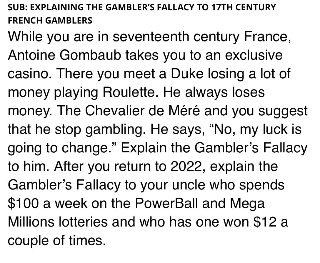 SUB: EXPLAINING THE GAMBLER'S FALLACY TO 17TH CENTURY
FRENCH GAMBLERS
While you are in seventeenth century France,
Antoine Gombaub takes you to an exclusive
casino. There you meet a Duke losing a lot of
money playing Roulette. He always loses
money. The Chevalier de Méré and you suggest
that he stop gambling. He says, "No, my luck is
going to change." Explain the Gambler's Fallacy
to him. After you return to 2022, explain the
Gambler's Fallacy to your uncle who spends
$100 a week on the PowerBall and Mega
Millions lotteries and who has one won $12 a
couple of times.
