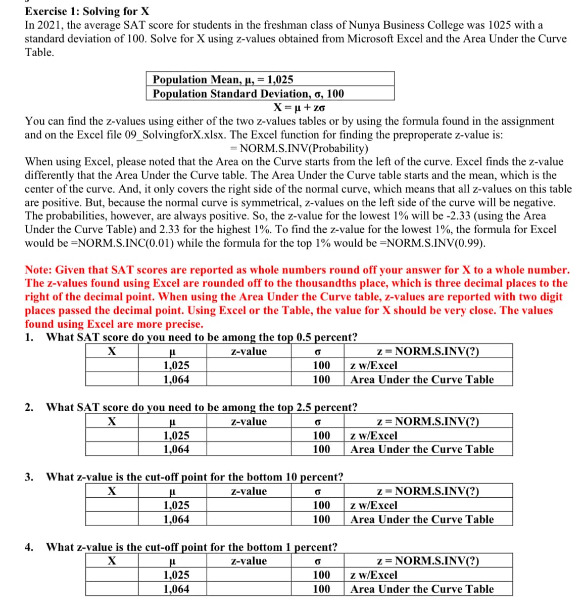 Exercise 1: Solving for X
In 2021, the average SAT score for students in the freshman class of Nunya Business College was 1025 with a
standard deviation of 100. Solve for X using z-values obtained from Microsoft Excel and the Area Under the Curve
Table.
Population Mean, µ, = 1,025
Population Standard Deviation, o, 100
X = µ + zo
You can find the z-values using either of the two z-values tables or by using the formula found in the assignment
and on the Excel file 09_SolvingforX.xlsx. The Excel function for finding the preproperate z-value is:
= NORM.S.INV(Probability)
When using Excel, please noted that the Area on the Curve starts from the left of the curve. Excel finds the z-value
differently that the Area Under the Curve table. The Area Under the Curve table starts and the mean, which is the
center of the curve. And, it only covers the right side of the normal curve, which means that all z-values on this table
are positive. But, because the normal curve is symmetrical, z-values on the left side of the curve will be negative.
The probabilities, however, are always positive. So, the z-value for the lowest 1% will be -2.33 (using the Area
Under the Curve Table) and 2.33 for the highest 1%. To find the z-value for the lowest 1%, the formula for Excel
would be =NORM.S.INC(0.01) while the formula for the top 1% would be =NORM.S.INV(0.99).
Note: Given that SAT scores are reported as whole numbers round off your answer for X to a whole number.
The z-values found using Excel are rounded off to the thousandths place, which is three decimal places to the
right of the decimal point. When using the Area Under the Curve table, z-values are reported with two digit
places passed the decimal point. Using Excel or the Table, the value for X should be very close. The values
found using Excel are more precise.
What SAT score do you need to be among the top 0.5 percent?
1.
z = NORM.S.INV(?)
z w/Excel
Z-value
1,025
1,064
100
100
Area Under the Curve Table
2.
What SAT score do you need to be among the top 2.5 percent?
z = NORM.S.INV(?)
z w/Excel
Z-value
1,025
1,064
100
100
Area Under the Curve Table
3.
What z-value is the cut-off point for the bottom 10 percent?
z = NORM.S.INV(?)
z w/Excel
X
Z-value
1,025
1,064
100
100
Area Under the Curve Table
4.
What z-value is the cut-off point for the bottom 1 percent?
z = NORM.S.INV(?)
z w/Excel
Z-value
1,025
100
1,064
100
Area Under the Curve Table
