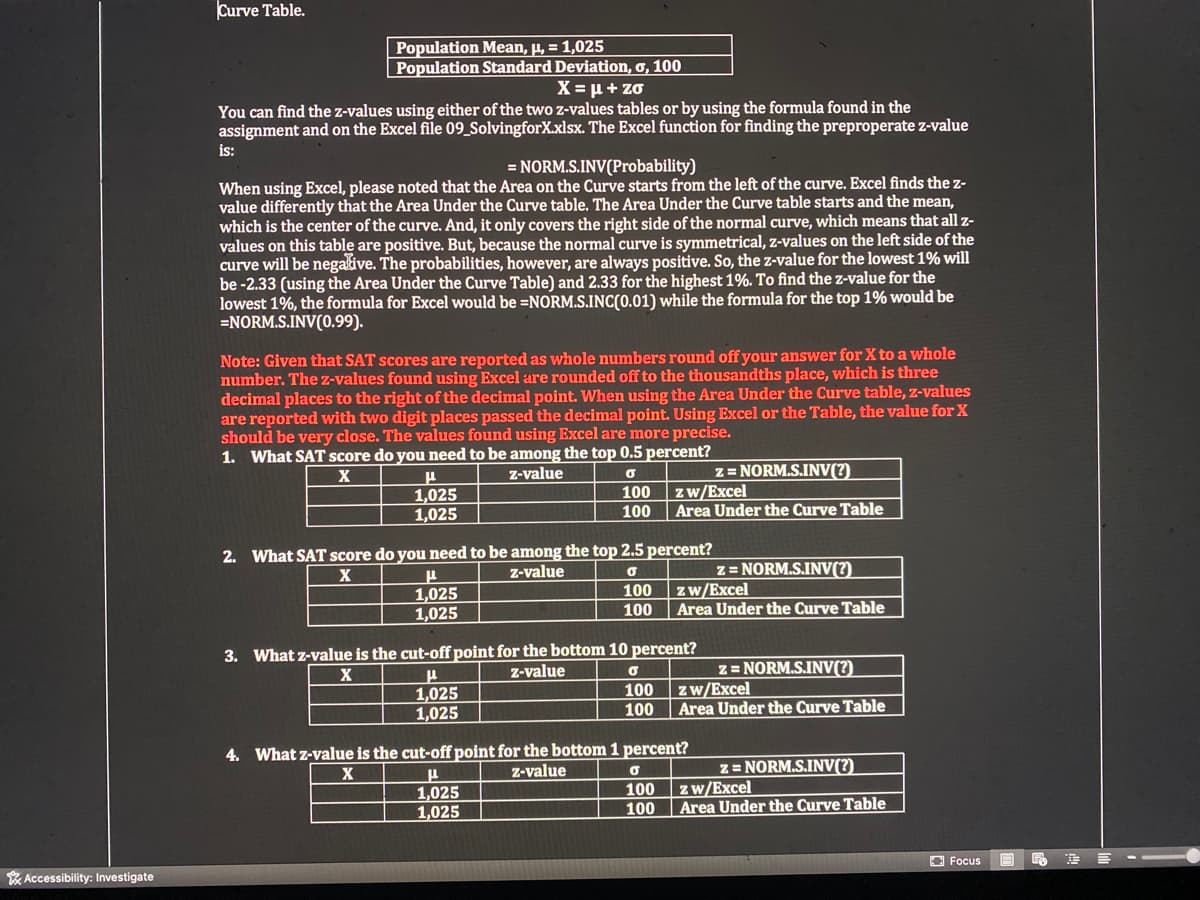 Curve Table.
Population Mean, µ, = 1,025
| Population Standard Deviation, o, 100
X = µ + zo
You can find the z-values using either of the two z-values tables or by using the formula found in the
assignment and on the Excel file 09_SolvingforX.xlsx. The Excel function for finding the preproperate z-value
is:
= NORM.S.INV(Probability)
When using Excel, please noted that the Area on the Curve starts from the left of the curve. Excel finds the z-
value differently that the Area Under the Curve table. The Area Under the Curve table starts and the mean,
which is the center of the curve. And, it only covers the right side of the normal curve, which means that all z-
values on this table are positive. But, because the normal curve is symmetrical, z-values on the left side of the
curve will be negalive. The probabilities, however, are always positive. So, the z-value for the lowest 1% will
be -2.33 (using the Area Under the Curve Table) and 2.33 for the highest 1%. To find the z-value for the
lowest 1%, the formula for Excel would be =NORM.S.INC(0.01) while the formula for the top 1% would be
=NORM.S.INV(0.99).
Note: Given that SAT scores are reported as whole numbers round off your answer for X to a whole
number. The z-values found using Excel are rounded off to the thousandths place, which is three
decimal places to the right of the decimal point. When using the Area Under the Curve table, z-values
are reported with two digit places passed the decimal point. Using Excel or the Table, the value for X
should be very close. The values found using Excel are more precise.
1. What SAT score do you need to be among the top 0.5 percent?
z= NORM.S.INV(?)
zw/Excel
Area Under the Curve Table
Z-value
100
1,025
1,025
100
2. What SAT score do you need to be among the top 2.5 percent?
z= NORM.S.INV(?).
zw/Excel
Area Under the Curve Table
X
z-value
100
1,025
1,025
100
3. What z-value is the cut-off point for the bottom 10 percent?
z = NORM.S.INV(?)
zw/Excel
Area Under the Curve Table
Z-value
1,025
1,025
100
100
4. What z-value is the cut-off point for the bottom 1 percent?
z = NORM.S.INV(?)
zw/Excel
Area Under the Curve Table
X
Z-value
100
1,025
1,025
100
O Focus
E --
* Accessibility: Investigate
