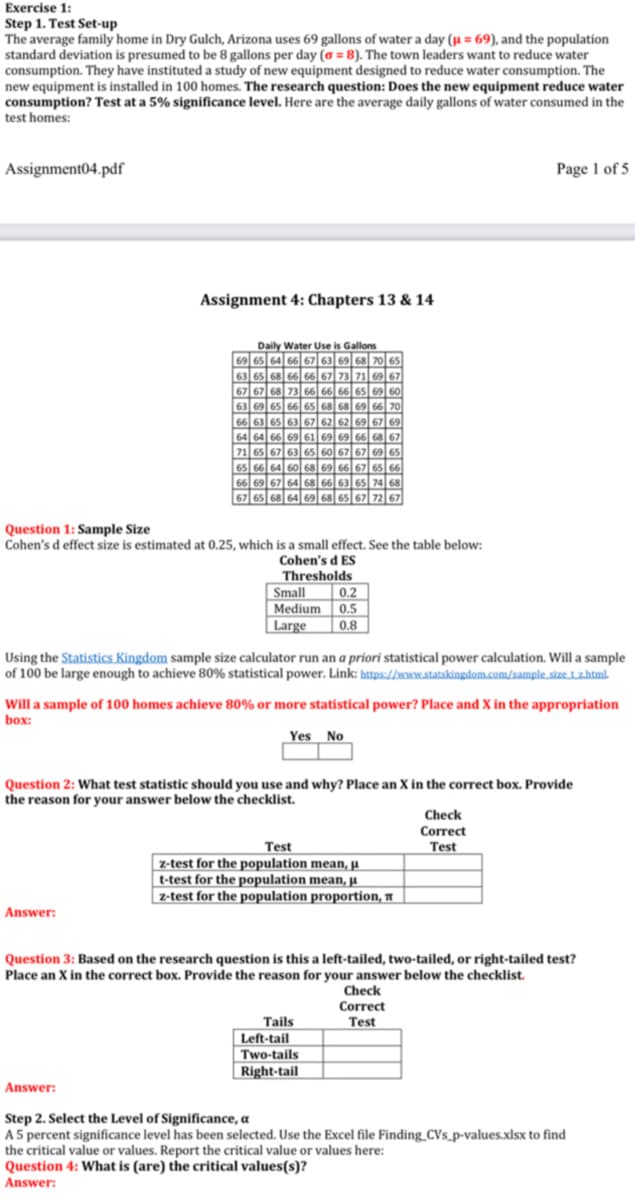 Exercise 1:
Step 1. Test Set-up
The average family home in Dry Gulch, Arizona uses 69 gallons of water a day (µ = 69), and the population
standard deviation is presumed to be 8 gallons per day (a = 8). The town leaders want to reduce water
consumption. They have instituted a study of new equipment designed to reduce water consumption. The
new equipment is installed in 100 homes. The research question: Does the new equipment reduce water
consumption? Test at a 5% significance level. Here are the average daily gallons of water consumed in the
test homes:
Assignment04.pdf
Page 1 of 5
Assignment 4: Chapters 13 & 14
Daily Water Use is Gallons
69 65 64 66 67 63 69 68 70 65
63 65 68 66 66 67 73 71 69 67
67 67 68 73 66 66 66 65 69 60
63 69 65 66 65 68 68 69 66 70
66 63 65 63 67 62 62 69 67 69
64 64 66 69 61 69 69 66 68 67
71 65 67 63 65 60 67 67 69 65
65 66 64 60 68 69| 66 67 65 66
66 69 67 64 68 66 63 65 74 68
67 65 68 64 69 68 65 67 72 67
Question 1: Sample Size
Cohen's d effect size is estimated at 0.25, which is a small effect. See the table below:
Cohen's d ES
Thresholds
Small
0.2
Medium 0.5
| Large
|0.8
Using the Statistics Kingdom sample size calculator run an a priori statistical power calculation. Will a sample
of 100 be large enough to achieve 80% statistical power. Link: https://woww.statskingdom.com/sample size tzhtml-
Will a sample of 100 homes achieve 80% or more statistical power? Place and X in the appropriation
box:
Yes No
Question 2: What test statistic should you use and why? Place an X in the correct box. Provide
the reason for your answer below the checklist.
Check
Correct
Test
z-test for the population mean, H
t-test for the population mean, A
|z-test for the population proportion, A
Test
Answer:
Question 3: Based on the research question is this a left-tailed, two-tailed, or right-tailed test?
Place an X in the correct box. Provide the reason for your answer below the checklist.
Check
Correct
Tails
Test
Left-tail
Two-tails
Right-tail
Answer:
Step 2. Select the Level of Significance, a
A 5 percent significance level has been selected. Use the Excel file Finding_CVs_p-values.xlsx to find
the critical value or values. Report the critical value or values here:
Question 4: What is (are) the critical values(s)?
Answer:
