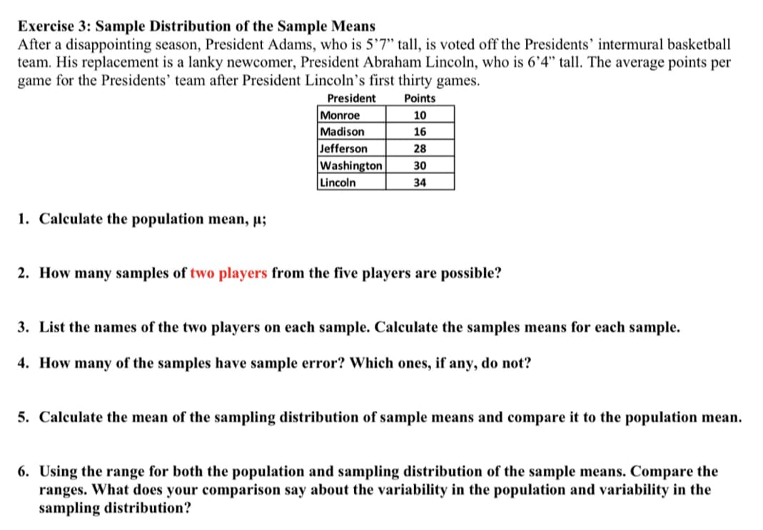 Exercise 3: Sample Distribution of the Sample Means
After a disappointing season, President Adams, who is 5'7" tall, is voted off the Presidents' intermural basketball
team. His replacement is a lanky newcomer, President Abraham Lincoln, who is 6’4" tall. The average points per
game for the Presidents' team after President Lincoln's first thirty games.
President
Points
Monroe
Madison
Jefferson
Washington
Lincoln
10
16
28
30
34
1. Calculate the population mean, µ;
2. How many samples of two players from the five players are possible?
3. List the names of the two players on each sample. Calculate the samples means for each sample.
4. How many of the samples have sample error? Which ones, if any, do not?
5. Calculate the mean of the sampling distribution of sample means and compare it to the population mean.
6. Using the range for both the population and sampling distribution of the sample means. Compare the
ranges. What does your comparison say about the variability in the population and variability in the
sampling distribution?
