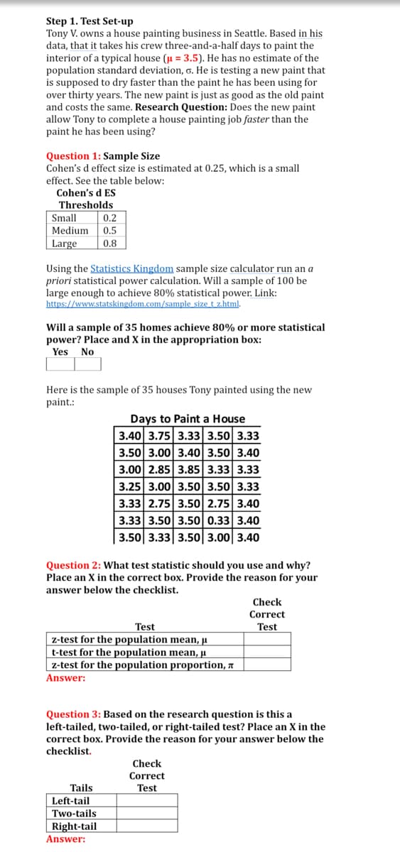 Step 1. Test Set-up
Tony V. owns a house painting business in Seattle. Based in his
data, that it takes his crew three-and-a-half days to paint the
interior of a typical house (u = 3.5). He has no estimate of the
population standard deviation, o. He is testing a new paint that
is supposed to dry faster than the paint he has been using for
over thirty years. The new paint is just as good as the old paint
and costs the same. Research Question: Does the new paint
allow Tony to complete a house painting job faster than the
paint he has been using?
Question 1: Sample Size
Cohen's d effect size is estimated at 0.25, which is a small
effect. See the table below:
Cohen's d ES
Thresholds
Small
0.2
Medium
0.5
Large
0.8
Using the Statistics Kingdom sample size calculator run an a
priori statistical power calculation. Will a sample of 100 be
large enough to achieve 80% statistical power. Link:
https://www.statskingdom.com/sample size t z.html.
Will a sample of 35 homes achieve 80% or more statistical
power? Place and X in the appropriation box:
Yes No
Here is the sample of 35 houses Tony painted using the new
paint.:
Days to Paint a House
3.40 3.75 3.33 3.50 3.33
3.50 3.00 3.40 3.50 3.40
3.00 2.85 3.85 3.33 3.33
3.25 3.00 3.50 3.50 3.33
3.33 2.75 3.50 2.75 3.40
3.33 3.50 3.50 0.33 3.40
3.50 3.33 3.50 3.00 3.40
Question 2: What test statistic should you use and why?
Place an X in the correct box. Provide the reason for your
answer below the checklist.
Check
Correct
Test
Test
z-test for the population mean, µ
t-test for the population mean, ji
z-test for the population proportion, a
Answer:
Question 3: Based on the research question is this a
left-tailed, two-tailed, or right-tailed test? Place an X in the
correct box. Provide the reason for your answer below the
checklist.
Check
Correct
Tails
Left-tail
Two-tails
Right-tail
Answer:
Test
