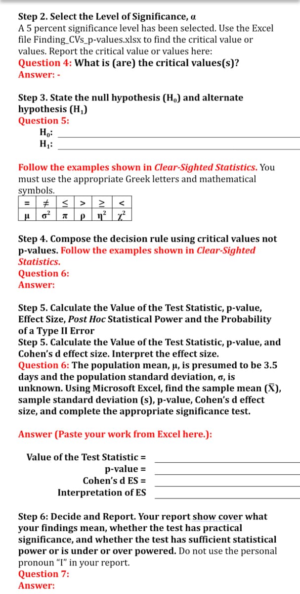 Step 2. Select the Level of Significance, a
A 5 percent significance level has been selected. Use the Excel
file Finding_CVs_p-values.xlsx to find the critical value or
values. Report the critical value or values here:
Question 4: What is (are) the critical values(s)?
Answer: -
Step 3. State the null hypothesis (Ho) and alternate
hypothesis (H,)
Question 5:
Ho:
Hj:
Follow the examples shown in Clear-Sighted Statistics. You
must use the appropriate Greek letters and mathematical
symbols.
=
>
<
Step 4. Compose the decision rule using critical values not
p-values. Follow the examples shown in Clear-Sighted
Statistics.
Question 6:
Answer:
Step 5. Calculate the Value of the Test Statistic, p-value,
Effect Size, Post Hoc Statistical Power and the Probability
of a Type II Error
Step 5. Calculate the Value of the Test Statistic, p-value, and
Cohen's d effect size. Interpret the effect size.
Question 6: The population mean, µ, is presumed to be 3.5
days and the population standard deviation, 6, is
unknown. Using Microsoft Excel, find the sample mean (X),
sample standard deviation (s), p-value, Cohen's d effect
size, and complete the appropriate significance test.
Answer (Paste your work from Excel here.):
Value of the Test Statistic =
p-value =
Cohen's d ES =
Interpretation of ES
Step 6: Decide and Report. Your report show cover what
your findings mean, whether the test has practical
significance, and whether the test has sufficient statistical
power or is under or over powered. Do not use the personal
pronoun “I" in your report.
Question 7:
Answer:
