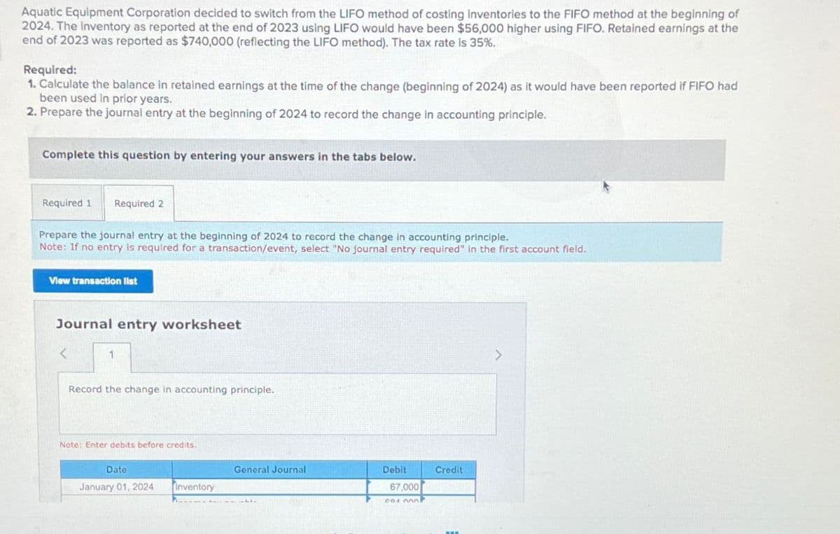 Aquatic Equipment Corporation decided to switch from the LIFO method of costing inventories to the FIFO method at the beginning of
2024. The Inventory as reported at the end of 2023 using LIFO would have been $56,000 higher using FIFO. Retained earnings at the
end of 2023 was reported as $740,000 (reflecting the LIFO method). The tax rate is 35%.
Required:
1. Calculate the balance in retained earnings at the time of the change (beginning of 2024) as it would have been reported if FIFO had
been used in prior years.
2. Prepare the journal entry at the beginning of 2024 to record the change in accounting principle.
Complete this question by entering your answers in the tabs below.
Required 1 Required 2
Prepare the journal entry at the beginning of 2024 to record the change in accounting principle.
Note: If no entry is required for a transaction/event, select "No journal entry required" in the first account field.
View transaction list
Journal entry worksheet
<
1
Record the change in accounting principle.
Note: Enter debits before credits.
Date
January 01, 2024 Inventory
General Journal
Debit
Credit
67,000
cox onl