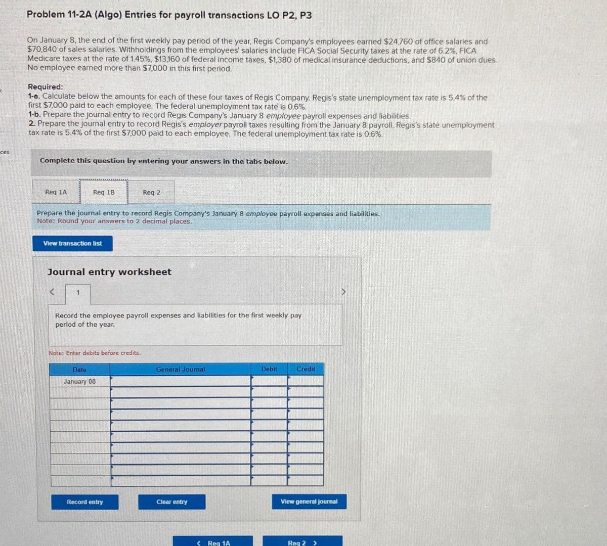 ces
Problem 11-2A (Algo) Entries for payroll transactions LO P2, P3
On January 8, the end of the first weekly pay period of the year, Regis Company's employees earned $24,760 of office salaries and
$70,840 of sales salaries. Withholdings from the employees' salaries include FICA Social Security taxes at the rate of 6.2%, FICA
Medicare taxes at the rate of 1.45%, $13,160 of federal income taxes, $1,380 of medical insurance deductions, and $840 of union dues.
No employee earned more than $7,000 in this first period.
Required:
1-a. Calculate below the amounts for each of these four taxes of Regis Company. Regis's state unemployment tax rate is 5.4% of the
first $7,000 paid to each employee. The federal unemployment tax rate is 0.6%.
1-b. Prepare the journal entry to record Regis Company's January 8 employee payroll expenses and liabilities.
2. Prepare the journal entry to record Regis's employer payroll taxes resulting from the January 8 payroll. Regis's state unemployment
tax rate is 5.4% of the first $7,000 paid to each employee. The federal unemployment tax rate is 0.6%.
Complete this question by entering your answers in the tabs below.
Req 1A
Req 1B
Req 2
Prepare the journal entry record Regis Company's January 8 employee payroll expenses and liabilities.
Note: Round your answers to 2 decimal places.
View transaction list
Journal entry worksheet
<
1
Record the employee payroll expenses and liabilities for the first weekly pay
period of the year.
Note: Enter debits before credits.
Date
January 08
General Journal
Debit
Credit
Clear entry
Record entry
View general journal
< Req 1A
Req 2 >
>