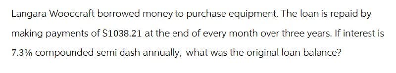 Langara Woodcraft borrowed money to purchase equipment. The loan is repaid by
making payments of $1038.21 at the end of every month over three years. If interest is
7.3% compounded semi dash annually, what was the original loan balance?