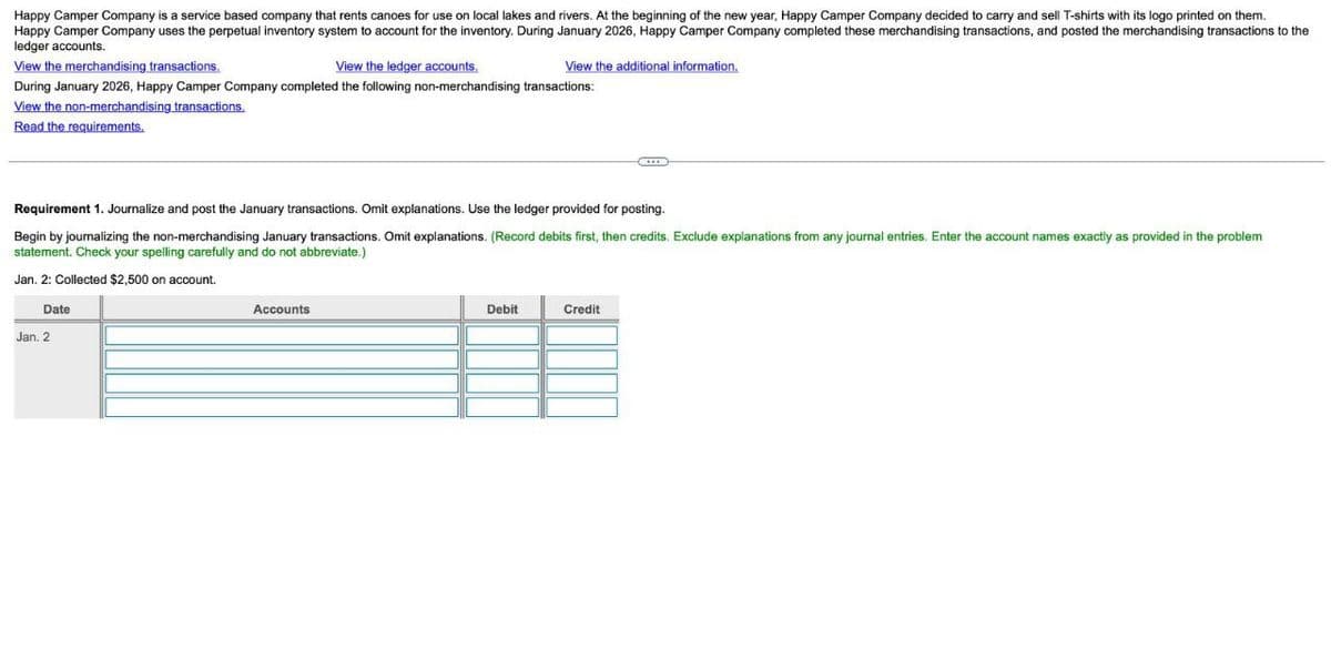 Happy Camper Company is a service based company that rents canoes for use on local lakes and rivers. At the beginning of the new year, Happy Camper Company decided to carry and sell T-shirts with its logo printed on them.
Happy Camper Company uses the perpetual inventory system to account for the inventory. During January 2026, Happy Camper Company completed these merchandising transactions, and posted the merchandising transactions to the
ledger accounts.
View the merchandising transactions.
View the ledger accounts.
View the additional information.
During January 2026, Happy Camper Company completed the following non-merchandising transactions:
View the non-merchandising transactions.
Read the requirements.
Requirement 1. Journalize and post the January transactions. Omit explanations. Use the ledger provided for posting.
Begin by journalizing the non-merchandising January transactions. Omit explanations. (Record debits first, then credits. Exclude explanations from any journal entries. Enter the account names exactly as provided in the problem
statement. Check your spelling carefully and do not abbreviate.)
Jan. 2: Collected $2,500 on account.
Date
Jan. 2
Accounts
Debit
Credit