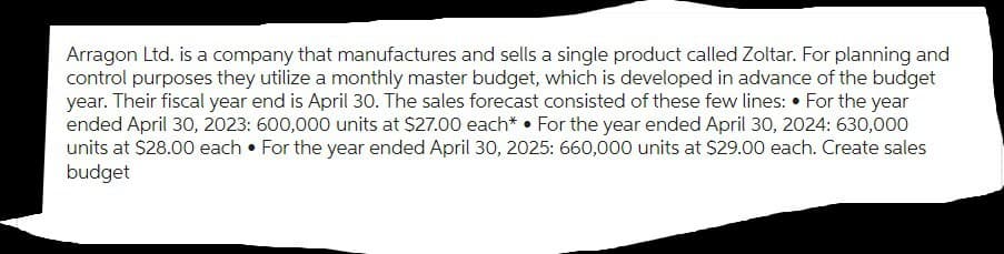 Arragon Ltd. is a company that manufactures and sells a single product called Zoltar. For planning and
control purposes they utilize a monthly master budget, which is developed in advance of the budget
year. Their fiscal year end is April 30. The sales forecast consisted of these few lines: For the year
ended April 30, 2023: 600,000 units at $27.00 each* For the year ended April 30, 2024: 630,000
units at $28.00 each ⚫ For the year ended April 30, 2025: 660,000 units at $29.00 each. Create sales
budget