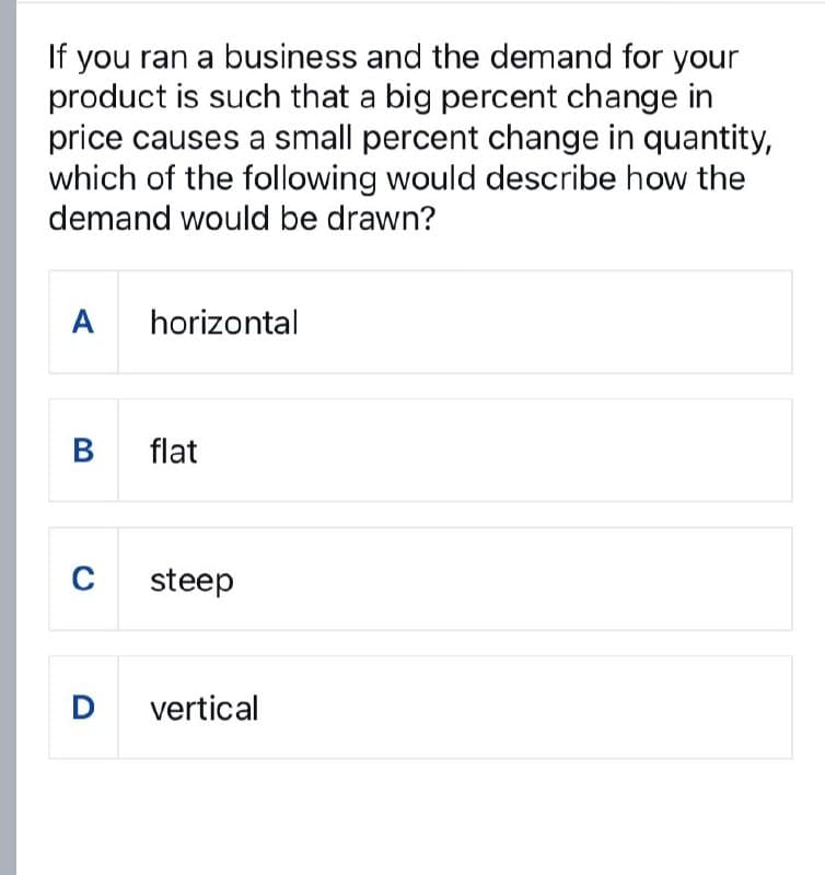 If you ran a business and the demand for your
product is such that a big percent change in
price causes a small percent change in quantity,
which of the following would describe how the
demand would be drawn?
A horizontal
B
flat
C
steep
D vertical