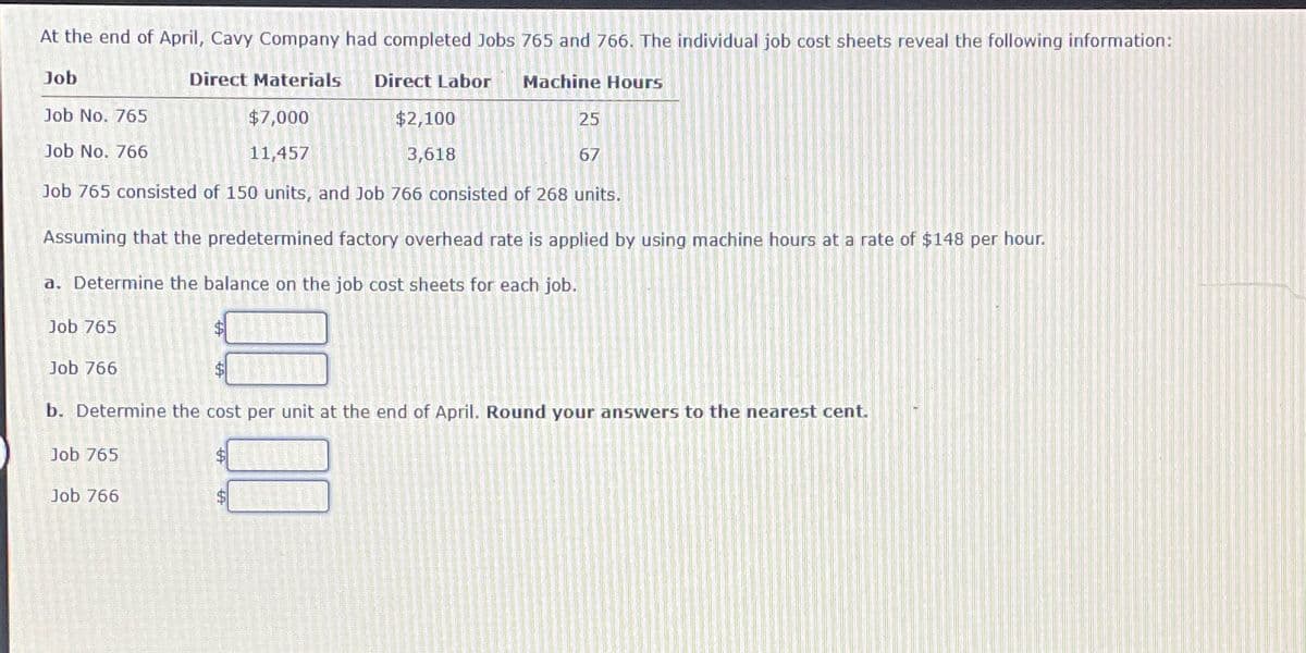 At the end of April, Cavy Company had completed Jobs 765 and 766. The individual job cost sheets reveal the following information:
Direct Materials
Job
Job No. 765
Job No. 766
$7,000
11,457
Direct Labor
$2,100
3,618
Machine Hours
25
67
Job 765 consisted of 150 units, and Job 766 consisted of 268 units.
Assuming that the predetermined factory overhead rate is applied by using machine hours at a rate of $148 per hour.
a. Determine the balance on the job cost sheets for each job.
Job 765
Job 766
b. Determine the cost per unit at the end of April. Round your answers to the nearest cent.
Job 765
Job 766