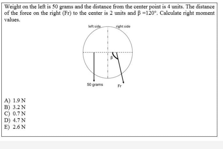 Weight on the left is 50 grams and the distance from the center point is 4 units. The distance
of the force on the right (Fr) to the center is 2 units and B =120°. Calculate right moment
values.
left side
right side
50 grams
Fr
A) 1.9 N
B) 3.2 N
C) 0.7 N
D) 4.7 N
E) 2.6 N
