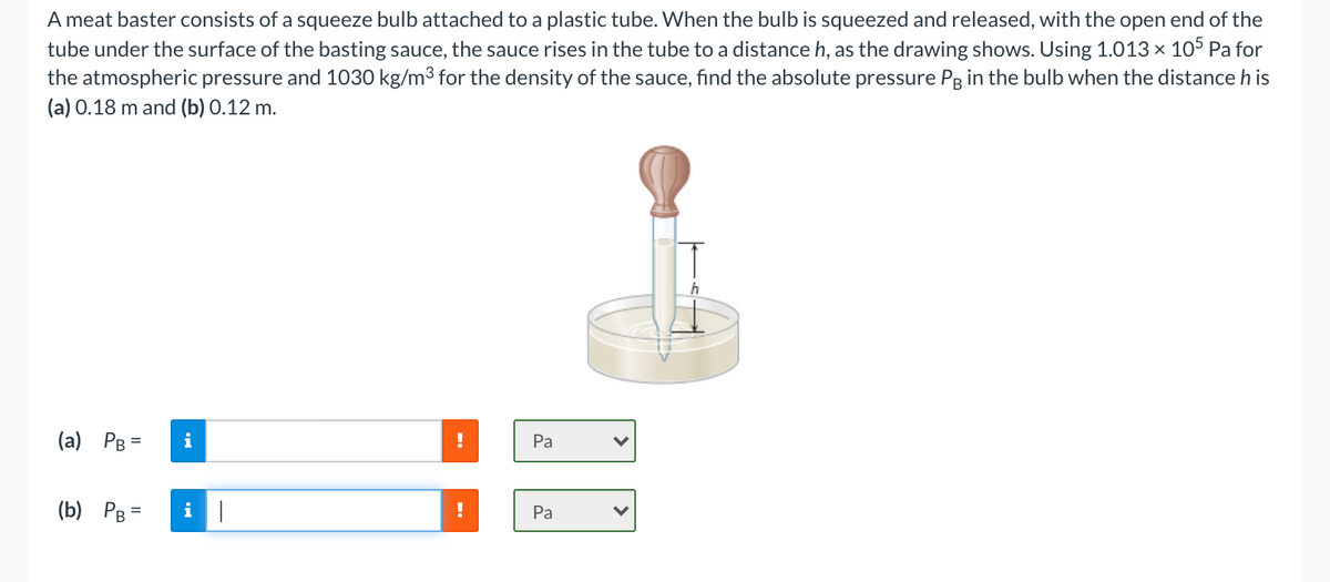 A meat baster consists of a squeeze bulb attached to a plastic tube. When the bulb is squeezed and released, with the open end of the
tube under the surface of the basting sauce, the sauce rises in the tube to a distance h, as the drawing shows. Using 1.013× 105 Pa for
the atmospheric pressure and 1030 kg/m3 for the density of the sauce, find the absolute pressure Pg in the bulb when the distance h is
(a) 0.18 m and (b) 0.12 m.
(a) PB
i
Pa
(b) PB =
Pa
%3D
